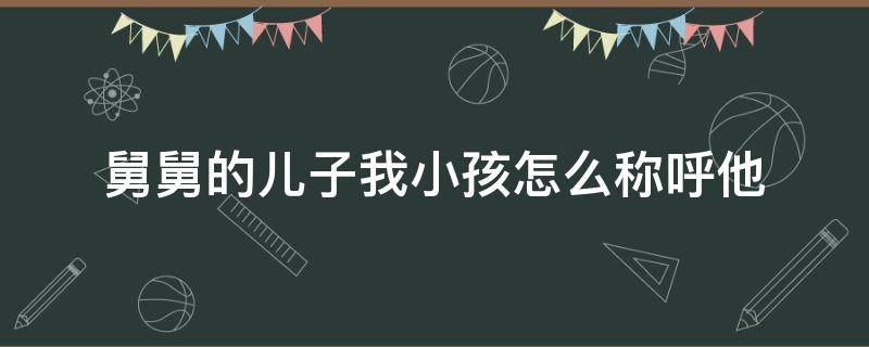 舅舅的儿子我小孩怎么称呼他（舅舅的儿子怎么称呼他）