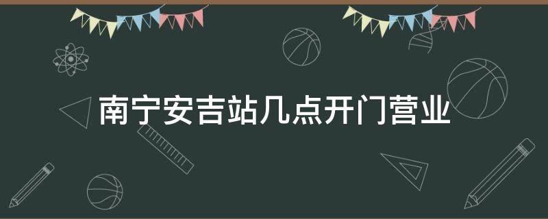南宁安吉站几点开门营业 南宁安吉站时刻表查询