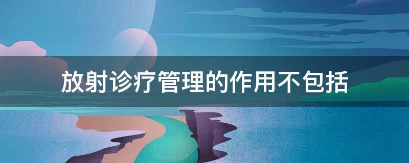 放射诊疗管理的作用不包括（放射诊疗管理的作用有哪些）