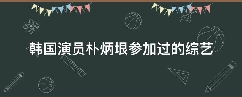 韩国演员朴炳垠参加过的综艺 韩国演员朴炳垠参加过的综艺有哪些
