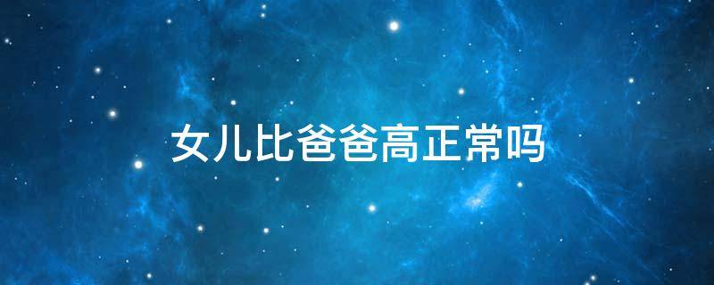 女儿比爸爸高正常吗 女儿比爸爸高正常吗知乎