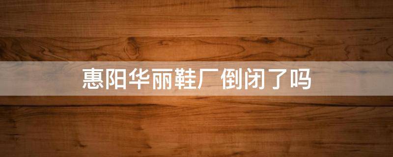 惠阳华丽鞋厂倒闭了吗 惠阳华丽鞋厂倒闭了吗知乎