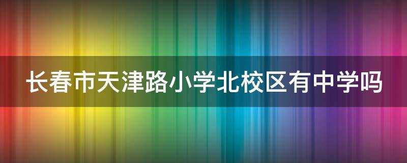 长春市天津路小学北校区有中学吗 长春天津路小学上完分哪个中学