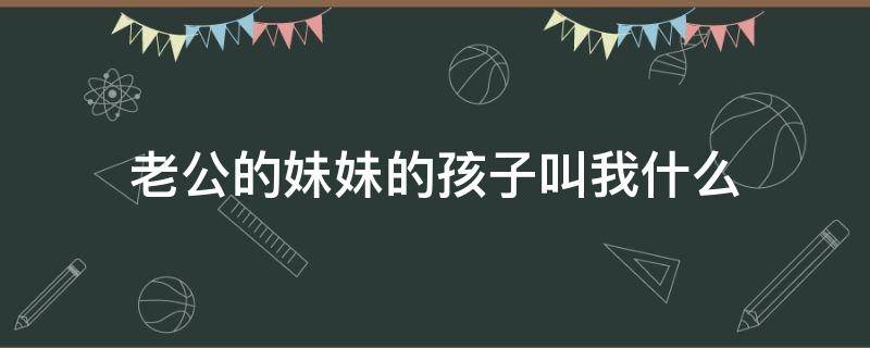 老公的妹妹的孩子叫我什么 老公的妹妹我的孩子应该叫她什么