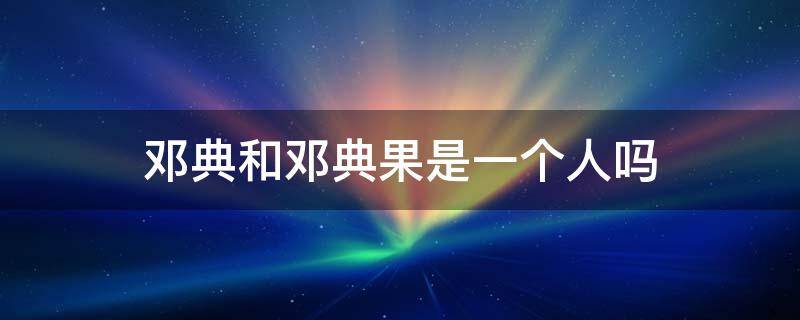 邓典和邓典果是一个人吗（邓典果百度百科）