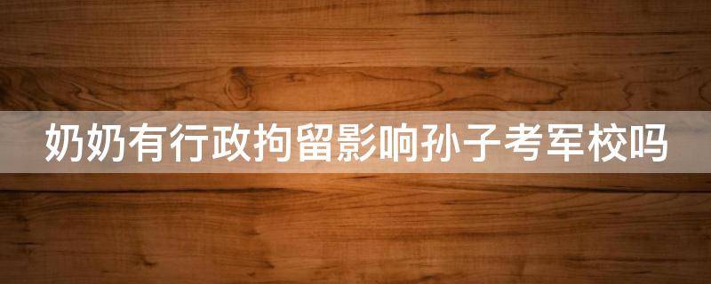 奶奶有行政拘留影响孙子考军校吗 奶奶有过行政拘留,对孙子入党有影响吗