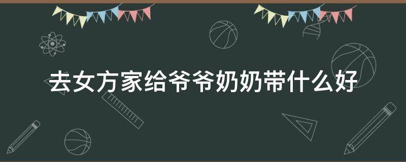 去女方家给爷爷奶奶带什么好（去女方家给爷爷奶奶带什么好呢）