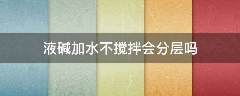 液碱加水不搅拌会分层吗 液碱加水不搅拌会分层吗为什么