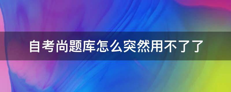 自考尚题库怎么突然用不了了（自考智题库为什么用不了了）