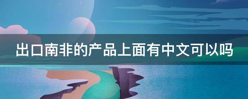 出口南非的产品上面有中文可以吗 南非出口中国产品