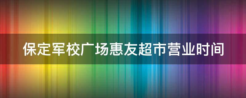 保定军校广场惠友超市营业时间 保定军校惠友超市联系电话