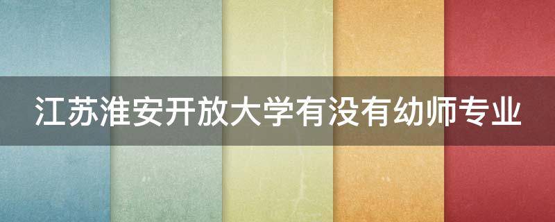 江苏淮安开放大学有没有幼师专业（淮安开放大学是大专吗）