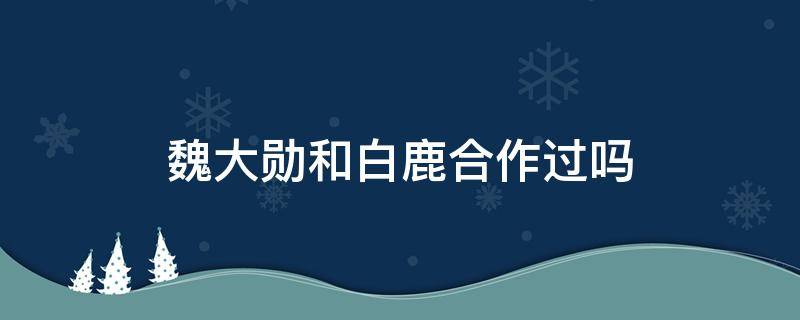 魏大勋和白鹿合作过吗 魏大勋和白鹿合作过吗现在