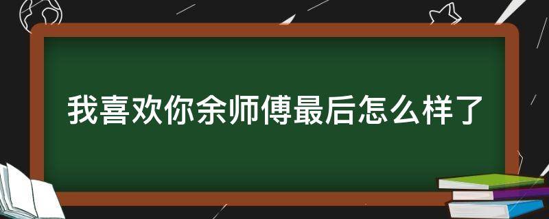 我喜欢你余师傅最后怎么样了（我,喜欢你余师傅）