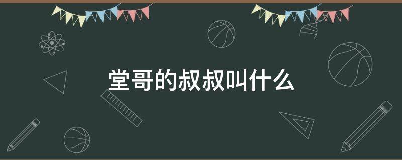 堂哥的叔叔叫什么（堂哥的叔叔我应该叫他什么）
