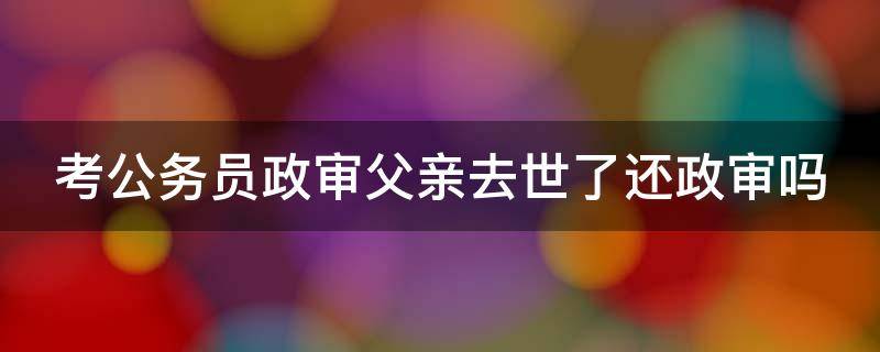 考公务员政审父亲去世了还政审吗（考公务员政审父亲坐牢政审有影响吗）