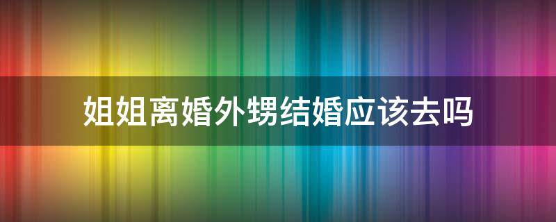 姐姐离婚外甥结婚应该去吗 离婚的妹妹可以去姐姐家过年吗