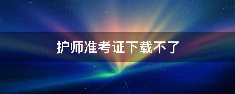 护师准考证下载不了 护师准考证下载不了怎么回事