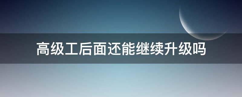 高级工后面还能继续升级吗（高级工取消了）
