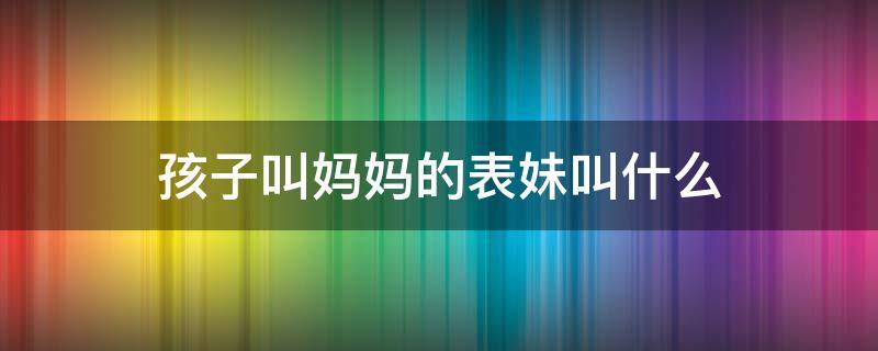 孩子叫妈妈的表妹叫什么 妈妈的表妹,孩子应该叫什么