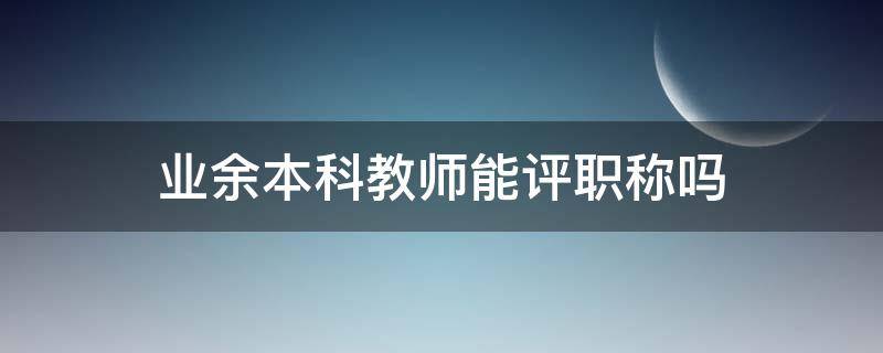 业余本科教师能评职称吗（业余本科可以评职称吗）