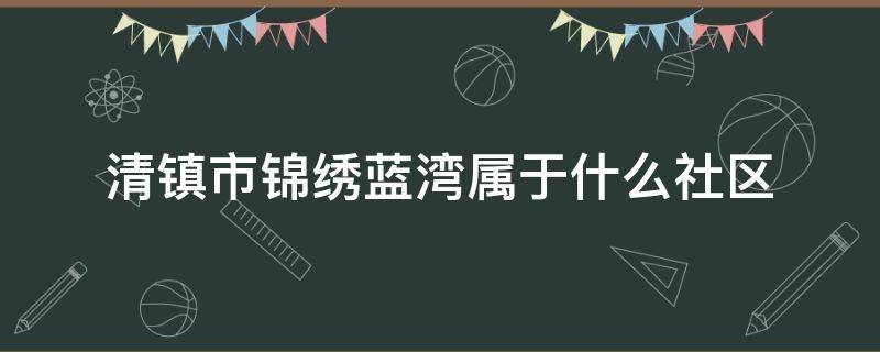 清镇市锦绣蓝湾属于什么社区（清镇市青龙路属于哪个社区）