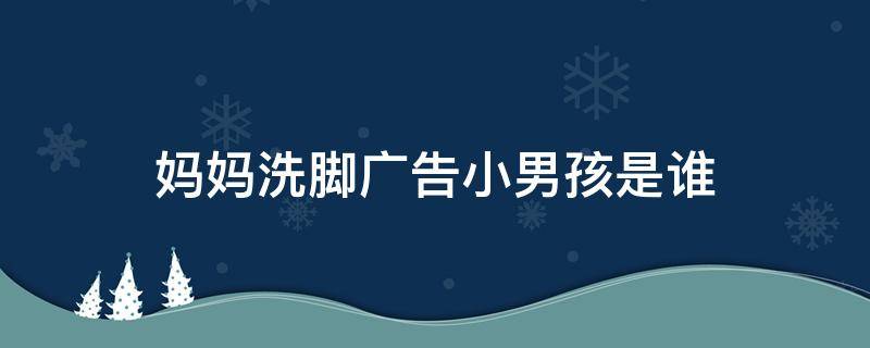 妈妈洗脚广告小男孩是谁 广告妈妈洗脚的小男孩是谁