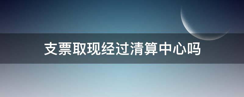 支票取现经过清算中心吗（现金支票取完后支票收回吗）