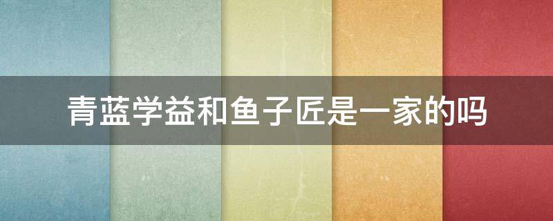 青蓝学益和鱼子匠是一家的吗