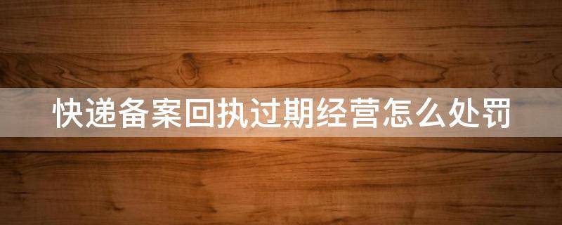 快递备案回执过期经营怎么处罚（快递备案是怎么回事）