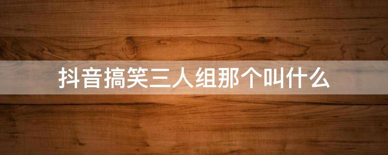 抖音搞笑三人组那个叫什么 抖音有个四人组合叫啥