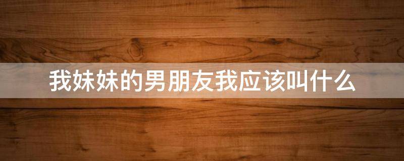 我妹妹的男朋友我应该叫什么（我妹妹的男朋友我叫他什么）