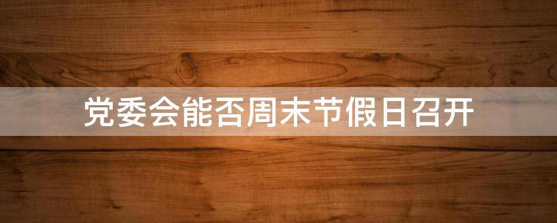 党委会能否周末节假日召开（党工委周末上班吗）