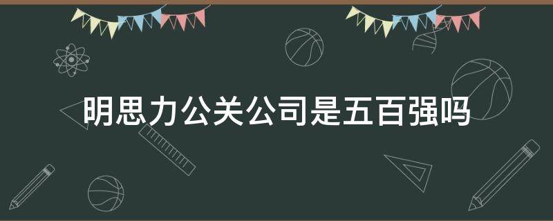 明思力公关公司是五百强吗（明思力公关公司是五百强吗知乎）