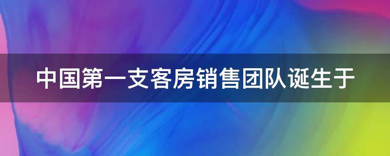 中国第一支客房销售团队诞生于（中国第一支客房销售团队诞生于哪里）