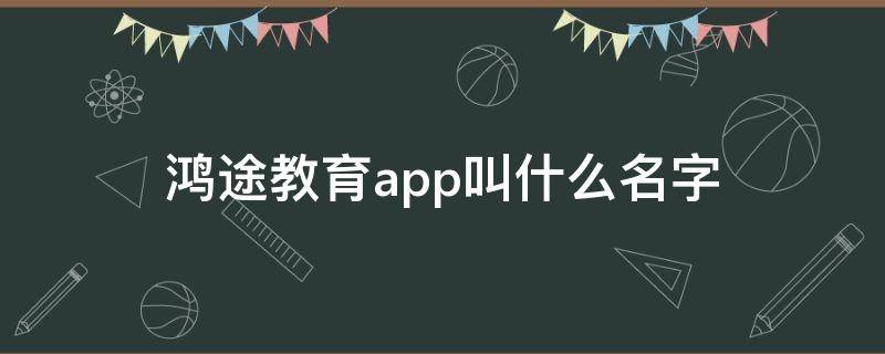 鸿途教育app叫什么名字 鸿途教育官网