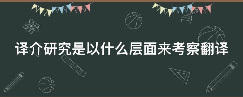 译介研究是以什么层面来考察翻译（译介研究是以什么层面来考察翻译的）