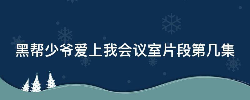 黑帮少爷爱上我会议室片段第几集 黑帮少爷爱上我kinn是谁演的