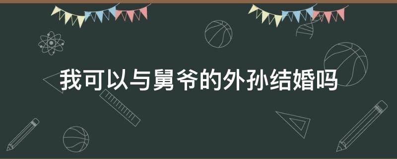 我可以与舅爷的外孙结婚吗（我可以与舅爷的外孙结婚吗）