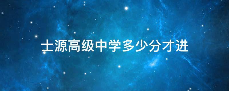 士源高级中学多少分才进 士源高级中学多少分才进去