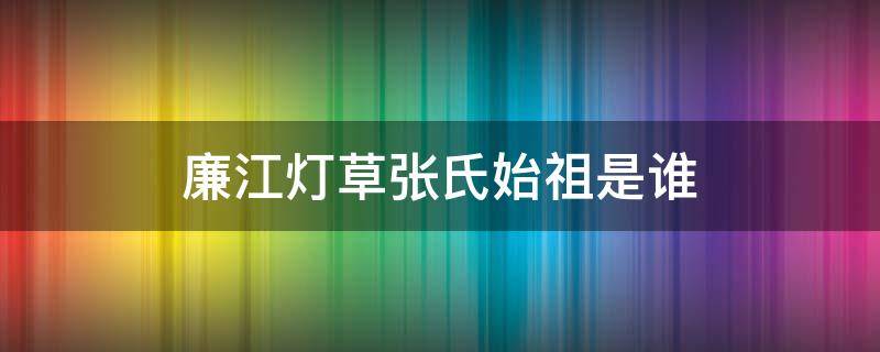 廉江灯草张氏始祖是谁（廉江张氏来源）