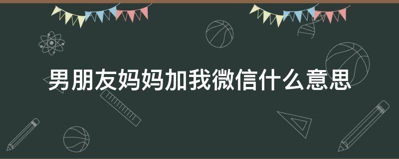 男朋友妈妈加我微信什么意思 男朋友妈妈微信应该我加她还是她加我