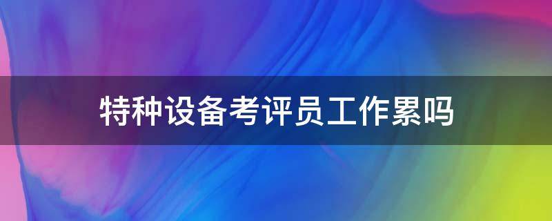 特种设备考评员工作累吗 特种作业考评员待遇