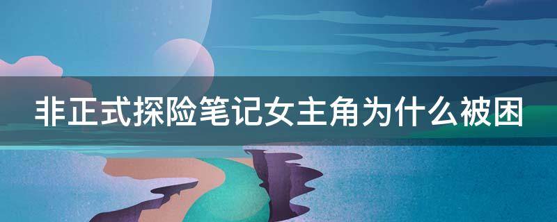 非正式探险笔记女主角为什么被困 非正式探险笔记女主男主感情