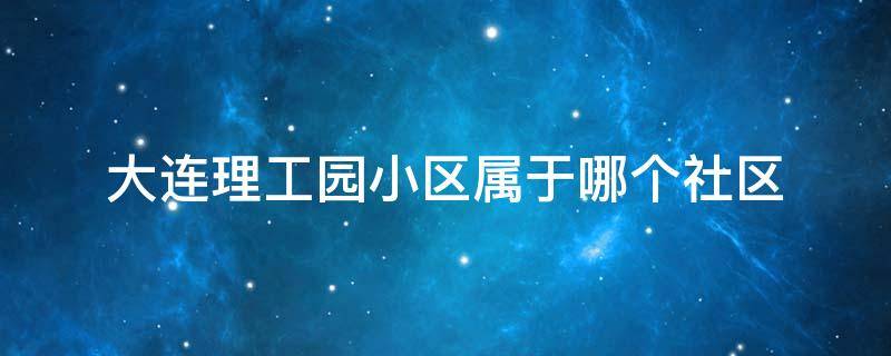 大连理工园小区属于哪个社区（大连理工大学属于哪个街道）