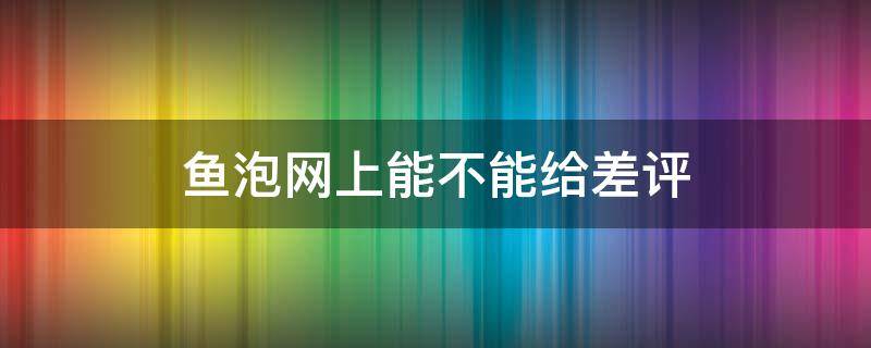 鱼泡网上能不能给差评（鱼泡网可信吗?）