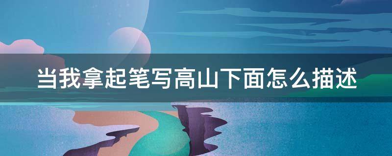 当我拿起笔写高山下面怎么描述（当我拿着笔写高山）