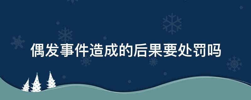 偶发事件造成的后果要处罚吗（偶发事件造成的后果要处罚吗）