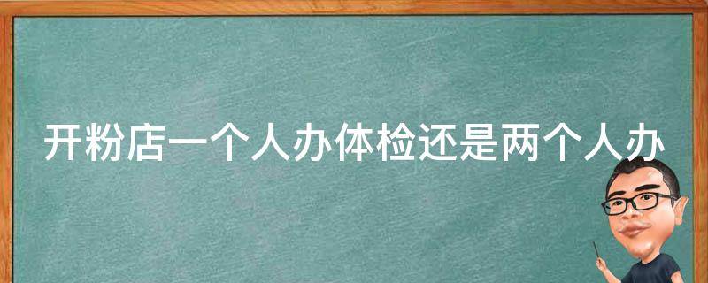 开粉店一个人办体检还是两个人办 开粉店一个人办体检还是两个人办体检好