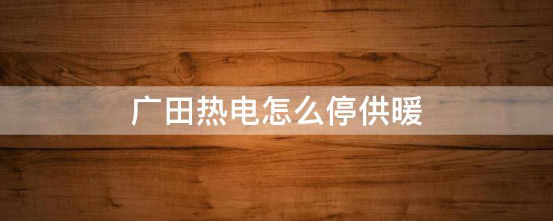 广田热电怎么停供暖（盘锦广田热电供暖时间）